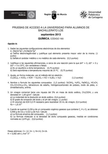 UNIVERSIDAD DE  MURCIA  Ih Región de Murcia Universidad Politécnica de Cartagena PRUEBAS DE ACCESO A LA UNIVERSIDAD PARA ALUMNOS DE BACHILLERATO LOE septiembre 2013 QUÍMICA CÓDIGO 160 Opción A 1 Dadas las siguientes configuraciones electrónicas de dos elementos A Ne3s23p1 y BNe3s23p4 a Defina electronegatividad y justifique qué elemento presenta mayor valor de la misma 1 punto b Señale el carácter metálico o no metálico de cada elemento 05 puntos 2 Justifique si las siguientes afirmaciones a ce…