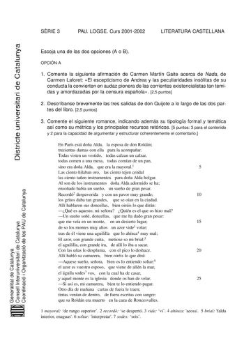 SRIE 3 PAU LOGSE Curs 20012002 LITERATURA CASTELLANA Districte universitari de Catalunya Escoja una de las dos opciones A o B OPCIÓN A 1 Comente la siguiente afirmación de Carmen Martín Gaite acerca de Nada de Carmen Laforet El escepticismo de Andrea y las peculiaridades insólitas de su conducta la convierten en audaz pionera de las corrientes existencialistas tan temidas y amordazadas por la censura española 25 puntos 2 Descríbanse brevemente las tres salidas de don Quijote a lo largo de las d…