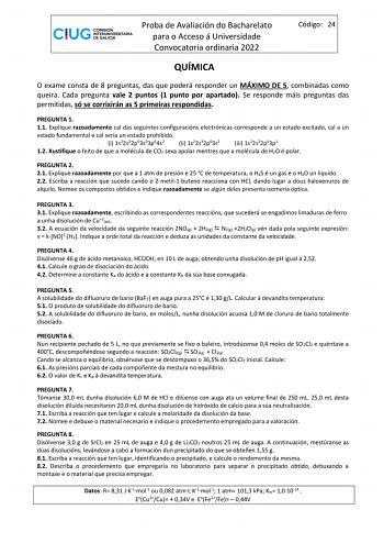 Proba de Avaliación do Bacharelato para o Acceso á Universidade Convocatoria ordinaria 2022 Código 24 QUÍMICA O exame consta de 8 preguntas das que poderá responder un MÁXIMO DE 5 combinadas como queira Cada pregunta vale 2 puntos 1 punto por apartado Se responde máis preguntas das permitidas só se corrixirán as 5 primeiras respondidas PREGUNTA 1 11 Explique razoadamente cal das seguintes configuracións electrónicas corresponde a un estado excitado cal a un estado fundamental e cal sería un est…