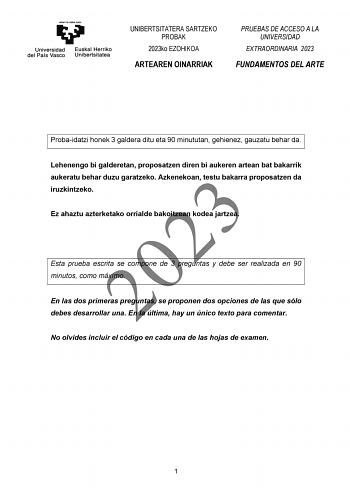 UNIBERTSITATERA SARTZEKO PROBAK 2023ko EZOHIKOA ARTEAREN OINARRIAK PRUEBAS DE ACCESO A LA UNIVERSIDAD EXTRAORDINARIA 2023 FUNDAMENTOS DEL ARTE Probaidatzi honek 3 galdera ditu eta 90 minututan gehienez gauzatu behar da Lehenengo bi galderetan proposatzen diren bi aukeren artean bat bakarrik aukeratu behar duzu garatzeko Azkenekoan testu bakarra proposatzen da 2023 iruzkintzeko Ez ahaztu azterketako orrialde bakoitzean kodea jartzea Esta prueba escrita se compone de 3 preguntas y debe ser realiz…