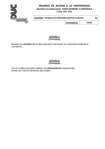 PRUEBAS DE ACCESO A LA UNIVERSIDAD MATERIAS DE MODALIDAD FASES GENERAL Y ESPECÍFICA CURSO 20152016 MATERIA TÉCNICAS DE EXPRESIÓN GRÁFICOPLÁSTICA 2 Convocatoria JUNIO OPCIÓN A 10 Puntos Realizar una mímesis del modelo propuesto resolviendo los volúmenes mediante el cromatismo OPCIÓN B 10 Puntos Con el modelo propuesto realizar una interpretación Impresionista Utilizar los mismos elementos del modelo