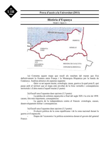 Prova daccés a la Universitat 2011 Histria dEspanya Model 2 Opció A 1a Comenta aquest mapa que recull els resultats del tractat que fix definitivament la frontera entre Frana i la Monarquia Hispnica per la banda de Catalunya Analitza almenys els aspectes segents  Quin va ser aquest tractat cronologia causa guerra a la qual pos fi qu pass amb el territori que al mapa est envoltat de la línia vermella i conseqncies territorials i daltra mena daquell tractat 3 punts 2a Escull una daquestes dues op…