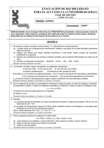  EVALUACIÓN DE BACHILLERATO PARA EL ACCCESO A LA UNIVERSIDAD EBAU FASE DE OPCIÓN CURSO 20172018 MATERIA QUÍMICA Convocatoria JUNIO  Instrucciones Se ha de elegir UNA de las dos PROPUESTAS presentadas Cada propuesta consta de cinco preguntas Cada cuestión o problema será calificada sobre un máximo de dos puntos El tiempo disponible para la realización del examen de la prueba es de 15 horas OPCIÓN A 1 Si tenemos 2 átomos neutros A y B que tienen 17 y 20 electrones respectivamente a Cuáles serán s…