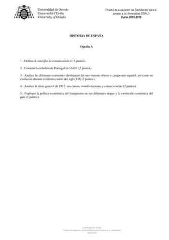 Prueba de evaluación de Bachillerato para el acceso a la Universidad EBAU Curso 20182019 HISTORIA DE ESPAÑA Opción A 1 Defina el concepto de romanización 15 puntos 2 Comente la rebelión de Portugal en 1640 15 puntos 3 Analice las diferentes corrientes ideológicas del movimiento obrero y campesino español así como su evolución durante el último cuarto del siglo XIX 3 puntos 4 Analice la crisis general de 1917 sus causas manifestaciones y consecuencias 2 puntos 5 Explique la política económica de…