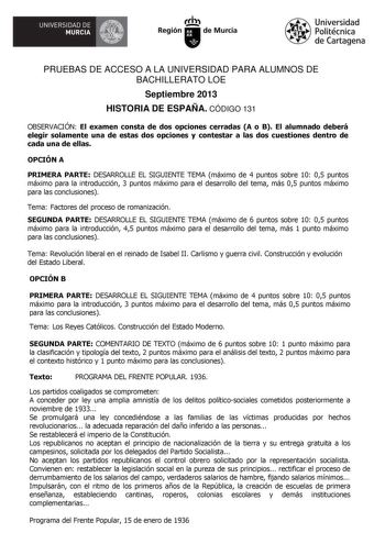 V UNIVERSIDAD DE  MURCIA Ih Región de Murcia Universidad Politécnica de Cartagena PRUEBAS DE ACCESO A LA UNIVERSIDAD PARA ALUMNOS DE BACHILLERATO LOE Septiembre 2013 HISTORIA DE ESPAÑA CÓDIGO 131 OBSERVACIÓN El examen consta de dos opciones cerradas A o B El alumnado deberá elegir solamente una de estas dos opciones y contestar a las dos cuestiones dentro de cada una de ellas OPCIÓN A PRIMERA PARTE DESARROLLE EL SIGUIENTE TEMA máximo de 4 puntos sobre 10 05 puntos máximo para la introducción 3 …