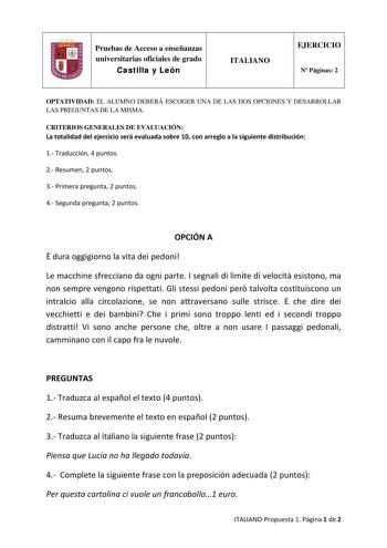 Pruebas de Acceso a enseñanzas universitarias oficiales de grado Castilla y León ITALIANO EJERCICIO N Páginas 2 OPTATIVIDAD EL ALUMNO DEBERÁ ESCOGER UNA DE LAS DOS OPCIONES Y DESARROLLAR LAS PREGUNTAS DE LA MISMA CRITERIOS GENERALES DE EVALUACIÓN La totalidad del ejercicio será evaluada sobre 10 con arreglo a la siguiente distribución 1 Traducción 4 puntos 2 Resumen 2 puntos 3 Primera pregunta 2 puntos 4 Segunda pregunta 2 puntos OPCIÓN A  dura oggigiorno la vita dei pedoni Le macchine sfreccia…