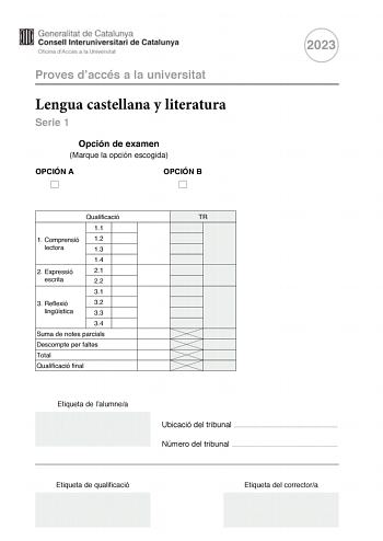 Proves daccés a la universitat Lengua castellana y literatura Serie 1 Opción de examen Marque la opción escogida OPCIÓN A OPCIÓN B 2023 Qualificació 11 1 Comprensió 12 lectora 13 14 2 Expressió 21 escrita 22 31 3 Reflexió 32 lingística 33 34 Suma de notes parcials Descompte per faltes Total Qualificació final Etiqueta de lalumnea TR Ubicació del tribunal  Número del tribunal  Etiqueta de qualificació Etiqueta del correctora La prueba consta de tres partes 1 comprensión lectora 2 expresión escri…