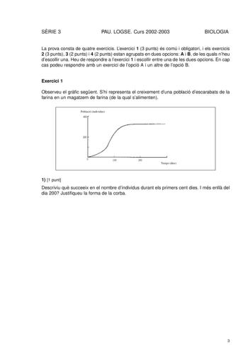 SRIE 3 PAU LOGSE Curs 20022003 BIOLOGIA La prova consta de quatre exercicis Lexercici 1 3 punts és comú i obligatori i els exercicis 2 3 punts 3 2 punts i 4 2 punts estan agrupats en dues opcions A i B de les quals nheu descollir una Heu de respondre a lexercici 1 i escollir entre una de les dues opcions En cap cas podeu respondre amb un exercici de lopció A i un altre de lopció B Exercici 1 Observeu el grfic segent Shi representa el creixement duna població descarabats de la farina en un magat…