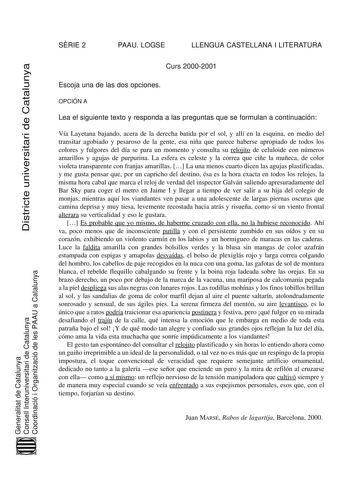 Districte universitari de Catalunya SRIE 2 PAAU LOGSE LLENGUA CASTELLANA I LITERATURA Curs 20002001 Escoja una de las dos opciones OPCIÓN A Lea el siguiente texto y responda a las preguntas que se formulan a continuación Vía Layetana bajando acera de la derecha batida por el sol y allí en la esquina en medio del transitar agobiado y pesaroso de la gente esa niña que parece haberse apropiado de todos los colores y fulgores del día se para un momento y consulta su relojito de celuloide con número…