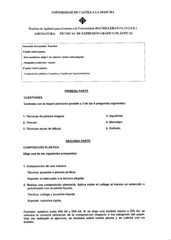 UNIVERSIDAD DE CASTILLA LA MANCHA  Pruebas de Aptitud para el acceso a la Universidad BACHILLERATO LOGSE ASIGNATURA TÉCNICAS DE EXPRESIÓN GRiFICOPLÁSTICAS Valoración de la prueba 10 puntos 1 parte total 4 puntos  De 6 cuestiones elegir 3 Se valorará 1 punto cada pregunta  Ortografía y redacción 1 punto 2 parte total 6 puntos  Composición plástica 5 puntos y 1 punto por la presentación PRIMERA PARTE CUESTIONES Contesta con la mayor precisión posible a 3 de las 6 preguntas siguientes 1 Técnicas d…