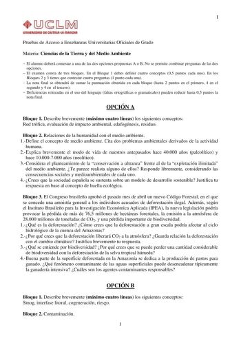 I Pruebas de Acceso a Enseñanzas Universitarias Oficiales de Grado Materia Ciencias de la Tierra y del Medio Ambiente  El alumno deberá contestar a una de las dos opciones propuestas A o B No se permite combinar preguntas de las dos opciones  El examen consta de tres bloques En el Bloque 1 debes definir cuatro conceptos 05 puntos cada uno En los Bloques 2 y 3 tienes que contestar cuatro preguntas 1 punto cada una  La nota final se obtendrá de sumar la puntuación obtenida en cada bloque hasta 2 …