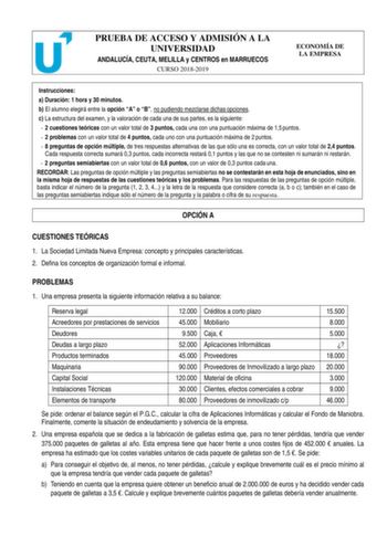 PRUEBA DE ACCESO Y ADMISIÓN A LA UNIVERSIDAD ANDALUCÍA CEUTA MELILLA y CENTROS en MARRUECOS CURSO 20182019 ECONOMÍA DE LA EMPRESA Instrucciones a Duración 1 hora y 30 minutos b El alumno elegirá entre la opción A o B no pudiendo mezclarse dichas opciones c La estructura del examen y la valoración de cada una de sus partes es la siguiente  2 cuestiones teóricas con un valor total de 3 puntos cada una con una puntuación máxima de 15 puntos  2 problemas con un valor total de 4 puntos cada uno con …