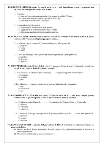 III CHOIX MULTIPLE 1 point Écrivez la lettre a b c qui dans chaque groupe correspond  ce qui vous parat le plus en accord avec le texte 1 Larticle a présente les conséquences négatives du systme actuel de lélevage b exprime des impressions sur la gestion de lélevage c soutient le réchauffement climatique 2 La situation saméliorerait si a les ressources en eau étaient plus grandes b les pays riches consommaient moins de viande c si le secteur des transports diminuait son activité IV LEXIQUE 1 po…