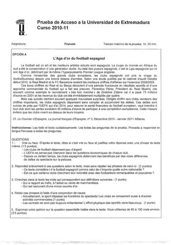 u EX Asignatura Prueba de Acceso a la Universidad de Extremadura Curso 201011 Francés Tiempo máximo de la prueba 1h 30 min OPCIÓN A LAge dor du football espagnol Le football est un art et les meilleurs artistes actuels sont espagnols La coupe du monde en Afrique du sud a été la consécration dune génération dorée Audela des joueurs espagnols cest la Liga espagnole qui vil son age dor détrónant par lameme lhyperpuissante PremierLeague anglaise Comme ensemble des grands clubs européens les clubs e…