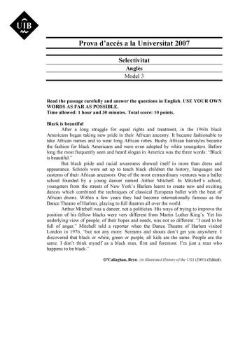 UIB M Prova daccés a la Universitat 2007 Selectivitat Angls Model 3 Read the passage carefully and answer the questions in English USE YOUR OWN WORDS AS FAR AS POSSIBLE Time allowed 1 hour and 30 minutes Total score 10 points Black is beautiful After a long struggle for equal rights and treatment in the 1960s black Americans began taking new pride in their African ancestry It became fashionable to take African names and to wear long African robes Bushy African hairstyles became the fashion for …