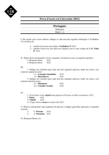 UIB M Prova daccés a la Universitat 2012 Portugus Solucions Model 3  A I De acordo com o texto anterior indique se cada uma das seguintes afirmaes é Verdadeira V ou Falsa F 1 António Costa tem oito irmos Verdadeira V 05 2 António Costa teve esta ideia em conjunto com os seus colegas da TAP Falsa F 05 II Depois de ler atentamente o texto responda com palavras suas s seguintes questes 1 Resposta oberta 05 2 Resposta oberta 05 III 1 Indique um sinónimo para cada uma das seguintes palavras tendo em…