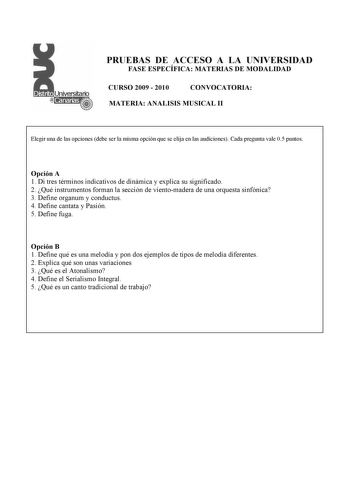 PRUEBAS DE ACCESO A LA UNIVERSIDAD FASE ESPECÍFICA MATERIAS DE MODALIDAD CURSO 2009  2010 CONVOCATORIA MATERIA ANALISIS MUSICAL II Elegir una de las opciones debe ser la misma opción que se elija en las audiciones Cada pregunta vale 05 puntos Opción A 1 Di tres términos indicativos de dinámica y explica su significado 2 Qué instrumentos forman la sección de vientomadera de una orquesta sinfónica 3 Define organum y conductus 4 Define cantata y Pasión 5 Define fuga Opción B 1 Define qué es una me…