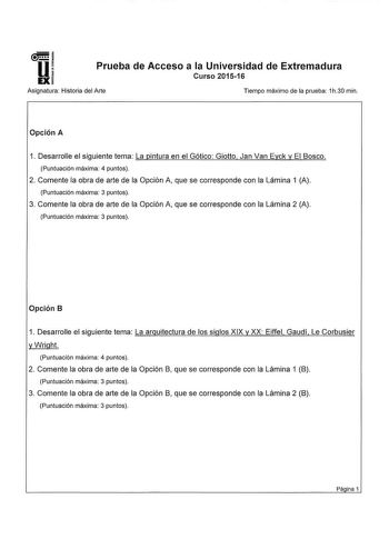 u Prueba de Acceso a la Universidad de Extremadura EX Asignatura Historia del Arte Tiempo máximo de la prueba 1h30 min  Opción A 1 Desarrolle el siguiente tema La pintura en el Gótico Giotto Jan Van Eyck y El Bosco Puntuación máxima 4 puntos 2 Comente la obra de arte de la Opción A que se corresponde con la Lámina 1 A Puntuación máxima 3 puntos 3 Comente la obra de arte de la Opción A que se corresponde con la Lámina 2 A Puntuación máxima 3 puntos Opción B 1 Desarrolle el siguiente tema La arqu…