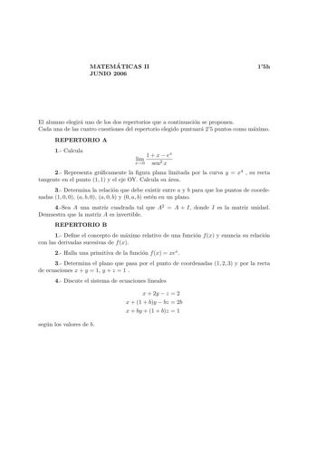 MATEMA TICAS II JUNIO 2006 15h El alumno elegira uno de los dos repertorios que a continuacion se proponen Cada una de las cuatro cuestiones del repertorio elegido puntuara 25 puntos como maximo REPERTORIO A 1 Calcula lim x0 1  x  ex sen2 x 2 Representa gracamente la gura plana limitada por la curva y  x4  su recta tangente en el punto 1 1 y el eje OY Calcula su area 3 Determina la relacion que debe existir entre a y b para que los puntos de coordenadas 1 0 0 a b 0 a 0 b y 0 a b esten en un pla…