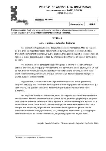 PRUEBAS DE ACCESO A LA UNIVERSIDAD MATERIAS COMUNES FASES GENERAL CURSO 20152016 MATERIA FRANCÉS Convocatoria 2 JUNIO Instrucciones Elegir una opción solamente y contestar a las preguntas correspondientes de la opción elegida A o B Responder únicamente en la hoja en blanco OPCIÓN A Loisirs et pratiques culturelles des jeunes Les loisirs et pratiques culturelles des jeunes paraissent homognes Mais  y regarder de plus prs les inégalités daccs notamment  la culture existent réellement Certains tra…