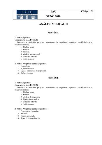 CiUG COMISIÓ INTERUNIIER TARJA DE GALI IA PAU XUÑO 2010 ANÁLISE MUSICAL II Código 51 OPCIÓN A 1 Parte 6 puntos Comentario á AUDICIÓN Comenta a audición proposta atendendo ós seguintes aspectos xustificándoos e desenvolvéndoos 1 Título e autor 2 Xénero 3 Textura 4 Modelo instrumental 5 Estrutura e forma 6 Estilo e época 2 Parte Preguntas curtas 4 puntos 1 Homofonía 2 A forma sonata 3 Signos e recursos de expresión 4 Baixo continuo OPCIÓN B 1 Parte 6 puntos Comentario á AUDICIÓN Comenta a audició…