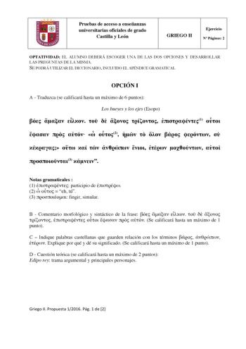 Pruebas de acceso a enseñanzas universitarias oficiales de grado Castilla y León GRIEGO II Ejercicio N Páginas 2 OPTATIVIDAD EL ALUMNO DEBERÁ ESCOGER UNA DE LAS DOS OPCIONES Y DESARROLLAR LAS PREGUNTAS DE LA MISMA SE PODRÁ UTILIZAR EL DICCIONARIO INCLUIDO EL APÉNDICE GRAMATICAL OPCIÓN I A  Traduzca se calificará hasta un máximo de 6 puntos Los bueyes y los ejes Esopo        1      2                3  Notas gramaticales  1  participio de  2    eh tú 3  fingir simular B  Comentario morfológico y …