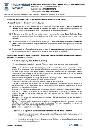 EVALUACIÓN DE BACHILLERATO PARA EL ACCESO A LA UNIVERSIDAD CONVOCATORIA EXTRAORDINARIA DE 2022 EJERCICIO DE ARTES ESCÉNICAS TIEMPO DISPONIBLE 1 hora 30 minutos PUNTUACIÓN QUE SE OTORGARÁ A ESTE EJERCICIO véanse las distintas partes del examen Responda a las preguntas 1 y 2 En cada pregunta se señala la puntuación máxima 1 Responda a uno de estos cuatro temas 5 puntos a Las Artes Escénicas en la Antigedad de la Prehistoria a Grecia y Roma El edificio escénico en Grecia y Roma Actor interpretació…