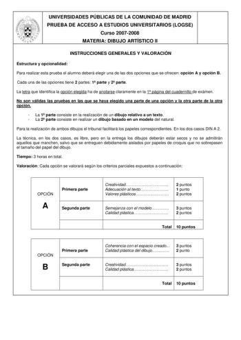 UNIVERSIDADES PÚBLICAS DE LA COMUNIDAD DE MADRID PRUEBA DE ACCESO A ESTUDIOS UNIVERSITARIOS LOGSE Curso 20072008 MATERIA DIBUJO ARTÍSTICO II INSTRUCCIONES GENERALES Y VALORACIÓN Estructura y opcionalidad Para realizar esta prueba el alumno deberá elegir una de las dos opciones que se ofrecen opción A y opción B Cada una de las opciones tiene 2 partes 1 parte y 2 parte La letra que identifica la opción elegida ha de anotarse claramente en la 1 página del cuadernillo de exámen No son válidas las …