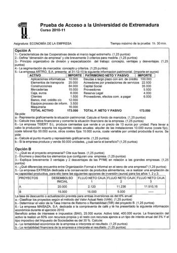 Prueba de Acceso a la Universidad de Extremadura Curso 201011 Asignatura ECONOMÍA DE LA EMPRESA Tiempo máximo de la prueba 1h 30 min Opción A 1 Características de las Cooperativas desde el marco legal extremeño 125 puntos 2 Defina dimensión de empresa y cite brevemente 3 criterios para medirla 125 puntos 3 Principio organizativo de división y especialización del trabajo concepto ventajas y desventajas 125 puntos 4 La segmentación de mercados concepto y criterios 125 puntos 5 La em resa ARTRO SA…