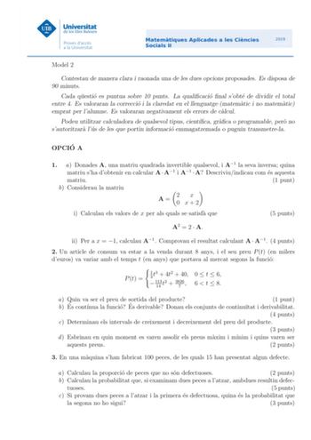 Model 2 Contestau de manera clara i raonada una de les dues opcions proposades Es disposa de 90 minuts Cada questio es puntua sobre 10 punts La qualicacio nal sobte de dividir el total entre 4 Es valoraran la correccio i la claredat en el llenguatge matematic i no matematic emprat per lalumne Es valoraran negativament els errors de calcul Podeu utilitzar calculadora de qualsevol tipus cientca graca o programable pero no sautoritzara lus de les que portin informacio emmagatzemada o puguin transm…