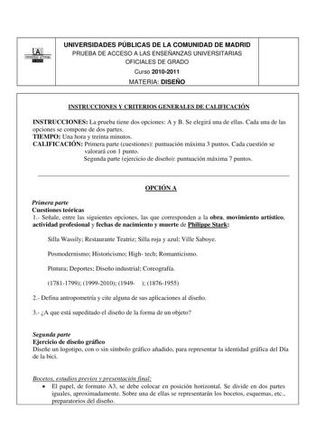 00 1 UNIVERSIDAD AUTONOMA BlilllllI UNIVERSIDADES PÚBLICAS DE LA COMUNIDAD DE MADRID PRUEBA DE ACCESO A LAS ENSEÑANZAS UNIVERSITARIAS OFICIALES DE GRADO Curso 20102011 MATERIA DISEÑO INSTRUCCIONES Y CRITERIOS GENERALES DE CALIFICACIÓN INSTRUCCIONES La prueba tiene dos opciones A y B Se elegirá una de ellas Cada una de las opciones se compone de dos partes TIEMPO Una hora y treinta minutos CALIFICACIÓN Primera parte cuestiones puntuación máxima 3 puntos Cada cuestión se valorará con 1 punto Segu…