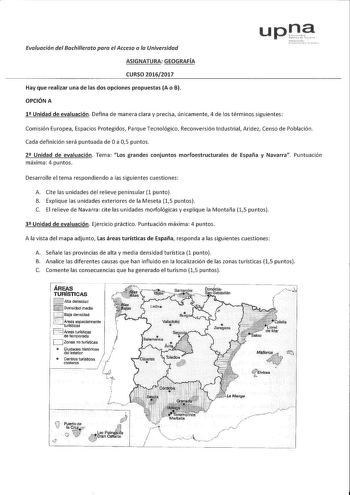 Evaluación del Bachillerata para el Acceso a la Universidad ASIGNATURA GEOGRAFÍA CURSO 20162017 Hay que realizar una de las dos opciones propuestas A o B OPCIÓN A 1 Unidad de evaluación Defina de manera clara y precisa únicamente 4 de los términos siguientes Comisión Europea Espacios Protegidos Parque Tecnológico Reconversión Industrial Aridez Censo de Población Cada definición será puntuada de Oa 05 puntos 2 Unidad de evaluación Tema Los grandes conjuntos morfoestructurales de España y Navarra…