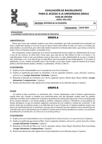 EVALUACIÓN DE BACHILLERATO PARA EL ACCESO A LA UNIVERSIDAD EBAU FASE DE OPCIÓN CURSO 20222023 MATERIA HISTORIA DE LA FILOSOFÍA 1 Convocatoria JULIO 2023 Instrucciones EL ALUMNADO ELEGIRÁ UNO DE LOS DOS GRUPOS DE PREGUNTAS GRUPO A ARISTÓTELES Puesto que vemos que cualquier ciudad es una cierta comunidad y que toda comunidad está constituida con miras a algún bien porque en vista de lo que les parece bueno todos obran en todos sus actos es evidente que todas tienden a un cierto bien pero sobre to…