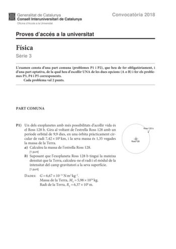 Convocatria 2018 Proves daccés a la universitat Física Srie 3 Lexamen consta duna part comuna problemes P1 i P2 que heu de fer obligatriament i duna part optativa de la qual heu descollir UNA de les dues opcions A o B i fer els problemes P3 P4 i P5 corresponents Cada problema val 2 punts PART COMUNA P1 Un dels exoplanetes amb més possibilitats dacollir vida és el Ross 128 b Gira al voltant de lestrella Ross 128 amb un període orbital de 99 dies en una rbita prcticament circular de radi 742106km…