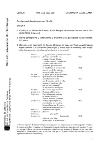 SRIE 3 PAU Curs 20032004 LITERATURA CASTELLANA Districte universitari de Catalunya Generalitat de Catalunya Consell Interuniversitari de Catalunya Coordinació i Organització de les PAU de Catalunya Escoja una de las dos opciones A o B OPCIÓN A 1 Clasifique las Rimas de Gustavo Adolfo Bécquer de acuerdo con sus temas fundamentales 25 puntos 2 Defina conceptismo y culteranismo y enumere a sus principales representantes 25 puntos 3 Comente este fragmento de Fuente Ovejuna de Lope de Vega caracteri…