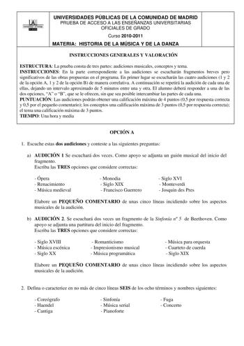 00 UNIVERSIDAD AUTONOMA llllllliI UNIVERSIDADES PÚBLICAS DE LA COMUNIDAD DE MADRID PRUEBA DE ACCESO A LAS ENSEÑANZAS UNIVERSITARIAS OFICIALES DE GRADO Curso 20102011 MATERIA HISTORIA DE LA MÚSICA Y DE LA DANZA INSTRUCCIONES GENERALES Y VALORACIÓN ESTRUCTURA La prueba consta de tres partes audiciones musicales conceptos y tema INSTRUCCIONES En la parte correspondiente a las audiciones se escucharán fragmentos breves pero significativos de las obras propuestas en el programa En primer lugar se es…