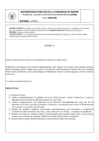 UNIVERSIDADES PÚBLICAS DE LA COMUNIDAD DE MADRID PRUEBA DE ACCESO A ESTUDIOS UNIVERSITARIOS LOGSE Curso 20082009 MATERIA LATÍN II INSTRUCCIONES La prueba consta de dos opciones de las que el alumno elegirá una y responderá a las preguntas que se le formulan en la opción elegida Podrá hacer uso del Apéndice gramatical incluido en el Diccionario TIEMPO Una hora y treinta minutos CALIFICACIÓN La 1 pregunta podrá alcanzar una puntuación máxima de 5 puntos Las cinco restantes podrán calificarse hast…