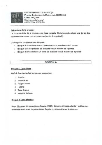 r t 1 r lff  1  1 fl   I  p   UNIVERSIDAD DE LA RIOJA Prueba de Acceso a la Universidad LOGSE Curso 20072008 Convocatoria Junio ASIGNATURA GEOGRAFÍA Estructura de la prueba La duración total de la prueba es de hora y media El alumno debe elegir una de las dos opciones de examen que se presentan opción A u opción B Cada opción comprende tres bloques  Bloque 1 Cuestiones cortas Se evaluará con un máximo de 3 puntos  Bloque 2 Caso práctico Se evaluará con un máximo de 3 puntos  Bloque 3 Desarrollo…