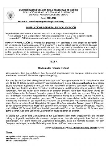 UNIVERSIDADES PÚBLICAS DE LA COMUNIDAD DE MADRID EVALUACIÓN PARA EL ACCESO A LAS ENSEÑANZAS UNIVERSITARIAS OFICIALES DE GRADO Curso 20212022 MATERIA ALEMÁN Lengua extranjera adicional INSTRUCCIONES GENERALES Y CALIFICACIÓN Después de leer atentamente el examen responda a las preguntas de la siguiente forma  elija un texto A o B y responda EN ALEMÁN a las preguntas 1 2 3 y 4 de la opción elegida  responda EN ALEMÁN a una pregunta a elegir entre las preguntas A5 o B5 TIEMPO Y CALIFICACIÓN 90 minu…