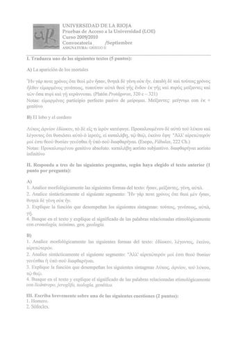 UNIVERSIDAD DE LA RIOJA Pruebas de Acceso a la Universidad LOE Curso 20092010 Convocatoria  Septiembre ASIGNATURA GRIEGO 11 l Traduzca uno de los siguientes textos 5 puntos A La aparición de los mortales Hv yáp 7tOt XJÓvoc éhe 0EOl ev rcmv 0vrrrcx f ytv11 OUK rjv em18r E Kll t01t0lc XJÓvoc 17110sv daptvoc ysvécrnroc TI7tOmv mha 0EOi yfic lvóov EK yfic Kai mpoc eisavrec KOL TWV ócm mpi Kai yrj Kepávvurm Platón Protágoras 320 c  321 Notas dapévoc pruticipio perfecto pasivo de eípom Meísavcec eíyv…