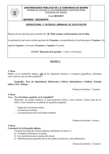 UNIVERSIDADES PÚBLICAS DE LA COMUNIDAD DE MADRID PRUEBA DE ACCESO A LAS ENSEÑANZAS UNIVERSITARIAS OFICIALES DE GRADO Curso 20102011 MATERIA GEOGRAFÍA INSTRUCCIONES Y CRITERIOS GENERALES DE CALIFICACIÓN Dispone de dos opciones para contestar A y B Debe escoger exclusivamente una de ellas La puntuación total será en ambas opciones de 10 puntos correspondiendo a la primera parte 15 puntos a la segunda 4 puntos a la tercera 25 puntos y 2 puntos a la cuarta TIEMPO Duración de la prueba 1 hora y 30 m…