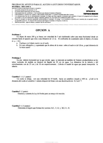 PRUEBAS DE APTITUD PARA EL ACCESO A ESTUDIOS UNIVERSITARIOS MATERIA MECANICA INSTRUCCIONES PARA REAUZAR EL EXAMEN 1 La prueba constará de dos opciones A y B 2 El alumno deberá desarrollar una única opción lllffRIIDID DI 3 Cada opción tiene dos problemas y tres cuestiones que abarcan el temario de Mecánica 4 Cada problema se valorará con 3 puntos y cada cuestión variará entre I y 2 puntos sumando todas ellas 4 puntos CRfflUA111 aRICH 5 Las contestaciones han de ser suficientemente raronadas La l…