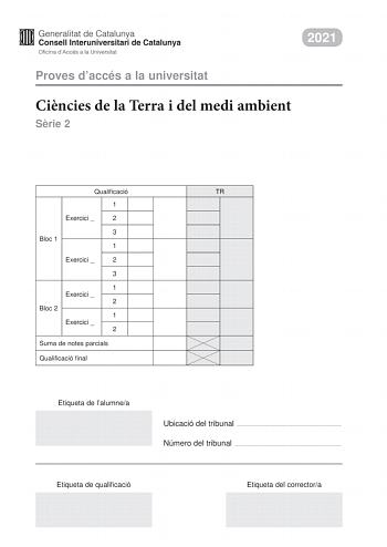 2021 Proves daccés a la universitat Cincies de la Terra i del medi ambient Srie 2 Qualificació TR 1 Exercici  2 3 Bloc 1 1 Exercici  2 3 1 Exercici  2 Bloc 2 1 Exercici  2 Suma de notes parcials Qualificació final Etiqueta de lalumnea Ubicació del tribunal  Número del tribunal  Etiqueta de qualificació Etiqueta del correctora La prova consisteix a fer quatre exercicis Heu descollir DOS exercicis del bloc 1 exercicis 1 2 3 i DOS exercicis del bloc 2 exercicis 4 5 6 Cada exercici del bloc 1 val 3…