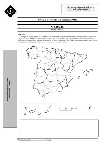 UIB Nt 43535892 Aferrau una etiqueta identificativa amb codi de barres Prova daccés a la Universitat 2014 Geografia Model 2 Opció A OPCIÓ A 1 Distingiu al mapa adjunt la localització de tres rees amb desenvolupament notable del turisme de sol i platja dues especialitzades en turisme dhivern i tres on es desenvolupi especialment el turisme alternatiu Identificau els elements que es demanen assenyalaulos al mapa acolorintlos o amb símbols convencionals i amb el nom localitzat sobre lindret Afegiu…