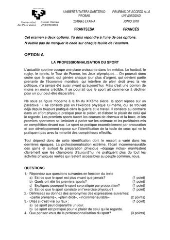 yeman ta zabal zazu Un ivers idad Euskal Herriko del País Vasco Unibertsitatea UNIBERTSITATERA SARTZEKO PROBAK 2010eko EKAINA FRANTSESA PRUEBAS DE ACCESO A LA UNIVERSIDAD JUNIO 2010 FRANCÉS Cet examen a deux options Tu dois repondre  lune de ces options Noublie pas de marquer le code sur chaque feuille de lexamen OPTION A LA PROFESSIONNALISATION DU SPORT Lactualité sportive occupe une place croissante dans les médias Le football le rugby le tennis le Tour de France les Jeux olympiques On pourra…