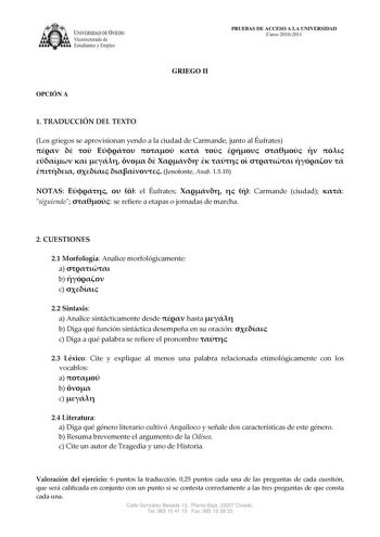 IVERSIDAD DE VIEDO Vicerrectorado de E tudiantes y Empleo OPCIÓN A PRUEBAS DE ACCESO A LA UNIVERSIDAD Curso 20102011 GRIEGO II 1 TRADUCCIÓN DEL TEXTO Los griegos se aprovisionan yendo a la ciudad de Carmande junto al Éufrates                           Jenofonte Anab 1510 NOTAS    el Éufrates    Carmande ciudad  siguiendo  se refiere a etapas o jornadas de marcha 2 CUESTIONES 21 Morfología Analice morfológicamente a  b  c  22 Sintaxis a Analice sintácticamente desde  hasta  b Diga qué función si…