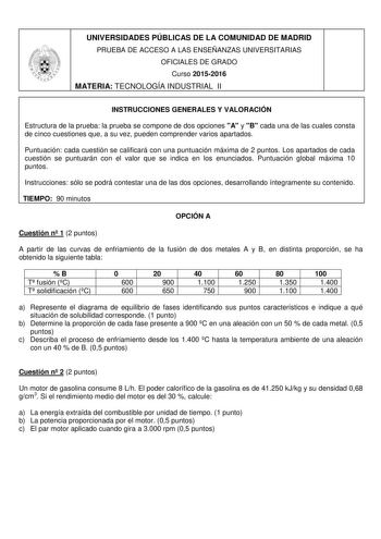 UNIVERSIDADES PÚBLICAS DE LA COMUNIDAD DE MADRID PRUEBA DE ACCESO A LAS ENSEÑANZAS UNIVERSITARIAS OFICIALES DE GRADO Curso 20152016 MATERIA TECNOLOGÍA INDUSTRIAL II INSTRUCCIONES GENERALES Y VALORACIÓN Estructura de la prueba la prueba se compone de dos opciones A y B cada una de las cuales consta de cinco cuestiones que a su vez pueden comprender varios apartados Puntuación cada cuestión se calificará con una puntuación máxima de 2 puntos Los apartados de cada cuestión se puntuarán con el valo…