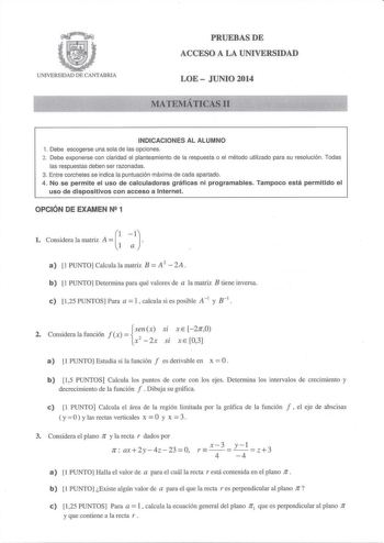 UNIVERSIDAD DE CANTABRIA PRUEBASDE ACCESO A LA UNIVERSIDAD LOE  JUNIO 2014 MATEMÁTICAS 11 INDICACIONES AL ALUMNO 1 Debe escogerse una sola de las opciones 2 Debe exponerse con claridad el planteamiento de la respuesta o el método utilizado para su resolución  Todas las respuestas deben ser razonadas 3 Entre corchetes se indica la puntuación máxima de cada apartado 4 No se permite el uso de calculadoras gráficas ni programables Tampoco está permitido el uso de dispositivos con acceso a Internet …