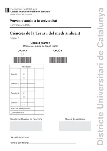 Districte Universitari de Catalunya Generalitat de Catalunya Consell lnteruniversitari de Catalunya Oficina dAccés a la Universitat Proves daccés a la universitat Convocatria 2014 Cincies de la Terra i del medi ambient Srie 5 Opció dexamen Marqueu el quadre de lopció triada OPCIÓ A D OPCIÓ B D Qualificació 1 Exercici 1 2 3 1 Exercici 2 2 1 Exercici 3 2 3 1 Exercici 4 2 Suma de notes parcials Qualificació final Etiqueta identificadora de lalumnea Etiqueta de qualificació Ubicació del tribunal  N…