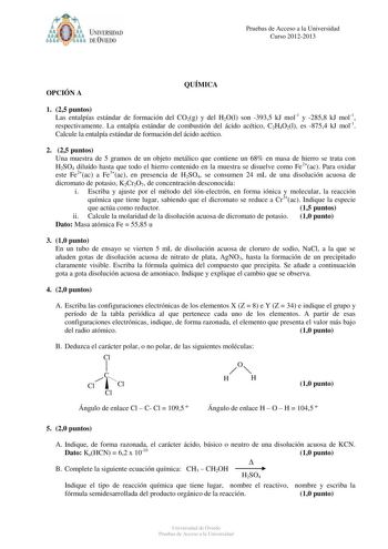 óo I UNIVERSIDAD f ti DEVIEDO Pruebas de Acceso a la Universidad Curso 20122013 OPCIÓN A QUÍMICA 1 25 puntos Las entalpías estándar de formación del CO2g y del H2Ol son 3935 kJ mol1 y 2858 kJ mol1 respectivamente La entalpía estándar de combustión del ácido acético C2H4O2l es 8754 kJ mol1 Calcule la entalpía estándar de formación del ácido acético 2 25 puntos Una muestra de 5 gramos de un objeto metálico que contiene un 68 en masa de hierro se trata con H2SO4 diluído hasta que todo el hierro co…